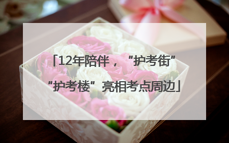 12年陪伴，“护考街”“护考楼”亮相考点周边