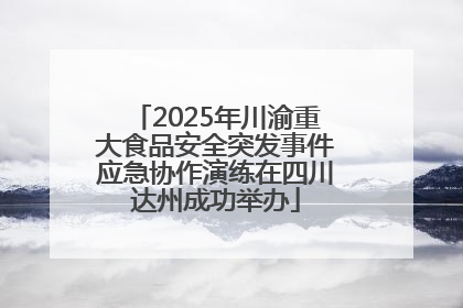 2025年川渝重大食品安全突发事件应急协作演练在四川达州成功举办