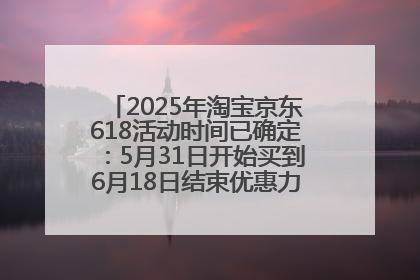2025年淘宝京东618活动时间已确定：5月31日开始买到6月18日结束优惠力度最大最便宜！