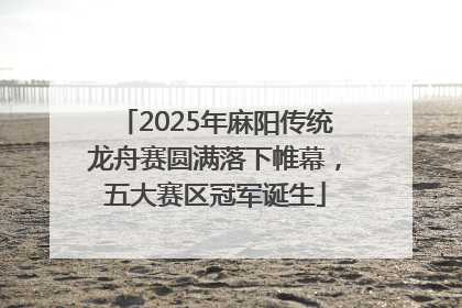 2025年麻阳传统龙舟赛圆满落下帷幕，五大赛区冠军诞生