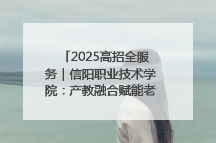 2025高招全服务｜信阳职业技术学院：产教融合赋能老区高质量发展