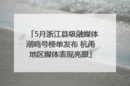 5月浙江县级融媒体潮鸣号榜单发布 杭甬地区媒体表现亮眼