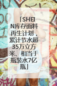SHEIN库存面料再生计划，累计节水超35万立方米、相当于瓶装水7亿瓶